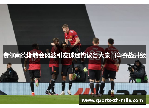 费尔南德斯转会风波引发球迷热议各大豪门争夺战升级